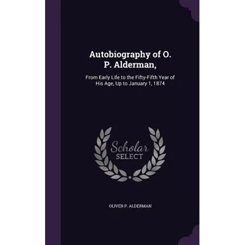 Autobiography of O. P. Alderman,: From Early Life to the Fifty-Fifth Year of His Age, Up to January 1, 1874