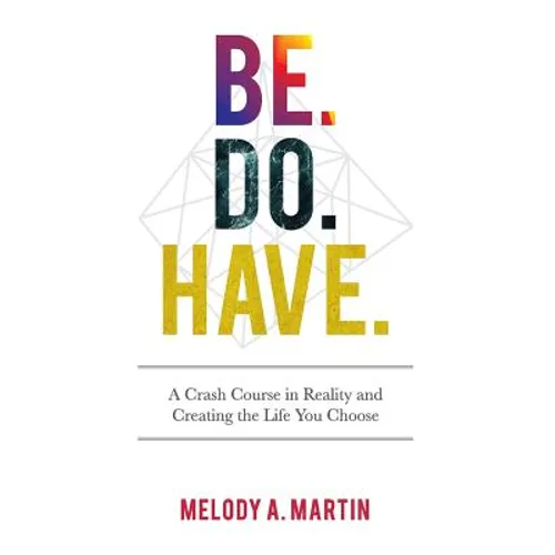 Be. Do. Have.: A Crash Course in Reality and Creating the Life You Choose