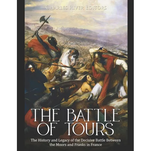 The Battle of Tours: The History and Legacy of the Decisive Battle Between the Moors and Franks in France