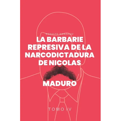 La Barbarie Represiva de la Narcodictadura de Nicolás Maduro: Tomo IV
