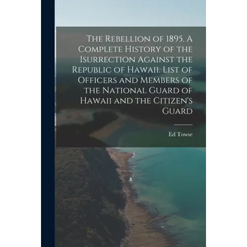The Rebellion of 1895. A Complete History of the Isurrection Against the Republic of Hawaii. List of Officers and Members of the National Guard of Haw