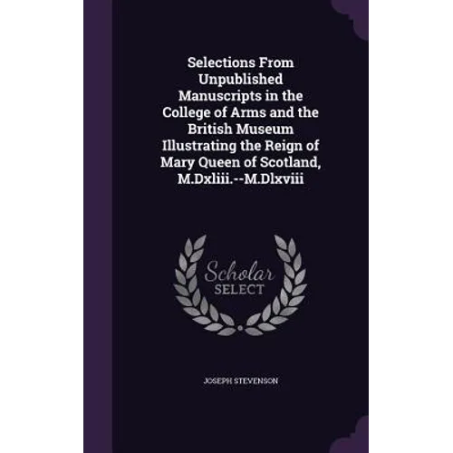Selections From Unpublished Manuscripts in the College of Arms and the British Museum Illustrating the Reign of Mary Queen of Scotland, M.Dxliii.--M.D