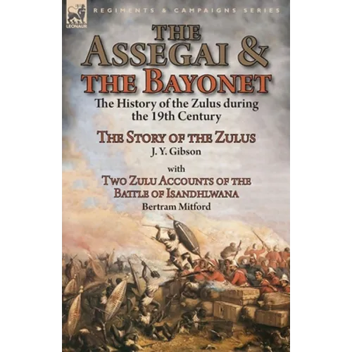 The Assegai and the Bayonet: the History of the Zulus during the 19th Century-The Story of the Zulus by J. Y. Gibson, With Two Zulu Accounts of the Ba