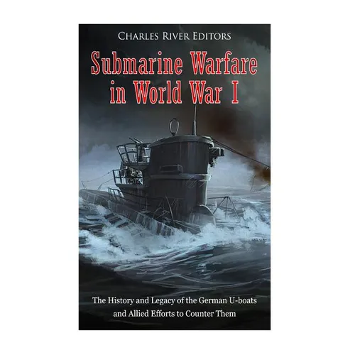 Submarine Warfare in World War I: The History and Legacy of the German U-boats and Allied Efforts to Counter Them