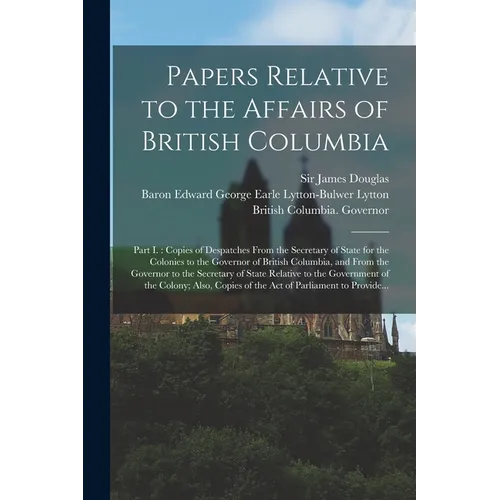 Papers Relative to the Affairs of British Columbia [microform]: Part I.: Copies of Despatches From the Secretary of State for the Colonies to the Gove