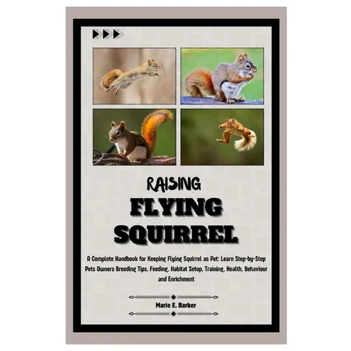 Raising Flying Squirrel: A Complete Handbook for Keeping Flying Squirrel as Pet: Learn Step-by-Step Pet Owners Breeding Tips, Feeding, Habitat