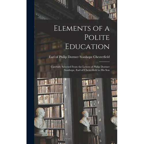 Elements of a Polite Education: Carefully Selected From the Letters of Philip Dormer Stanhope, Earl of Chesterfield to his Son
