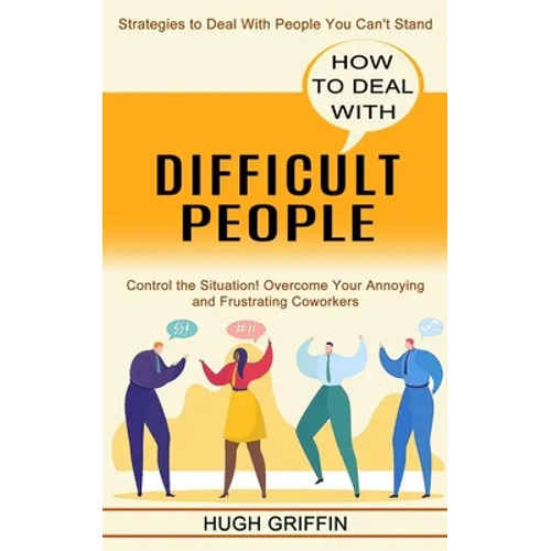 How to Deal With Difficult People: Control the Situation! Overcome Your Annoying and Frustrating Coworkers (Strategies to Deal With People You Can't S