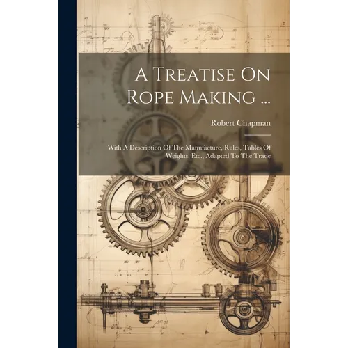 A Treatise On Rope Making ...: With A Description Of The Manufacture, Rules, Tables Of Weights, Etc., Adapted To The Trade