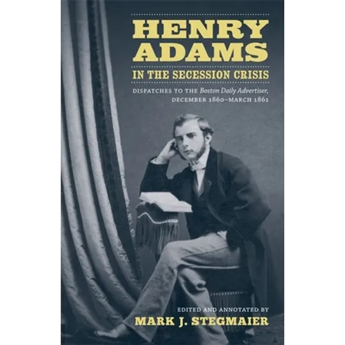 Henry Adams in the Secession Crisis: Dispatches to the Boston Daily Advertiser, December 1860-March 1861