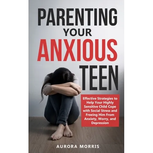 Parenting Your Anxious Teen: Effective Strategies to Help Your Highly Sensitive Child Cope with Social Stress and Freeing Him from Anxiety, Worry,