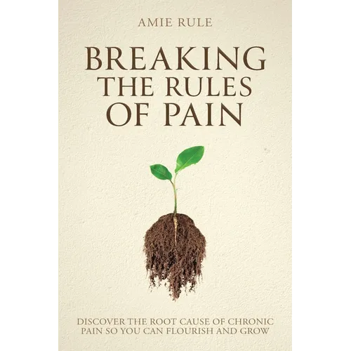 Breaking the Rules of Pain: Discover the Root Cause of Chronic Pain So You Can Flourish and Grow