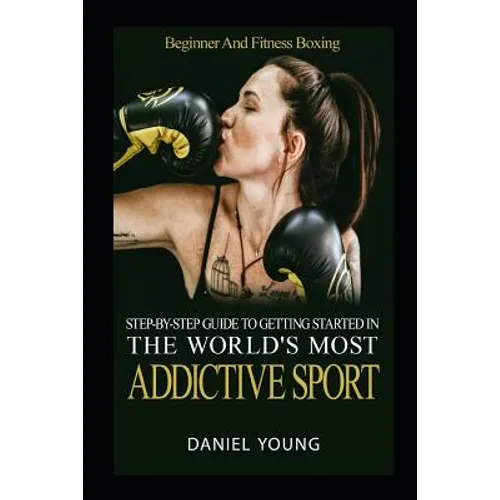 Step-By-Step Guide To Getting Started In The World's Most Addictive Sport: Beginner And Fitness Boxing