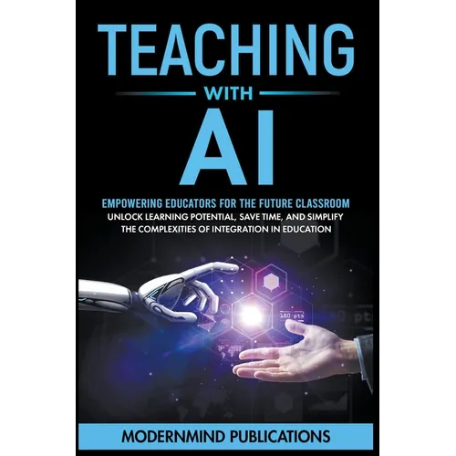Teaching With AI: Empowering Educators For the Future Classroom - Unlock Learning Potential, Save Time, and Simplify the Complexities of