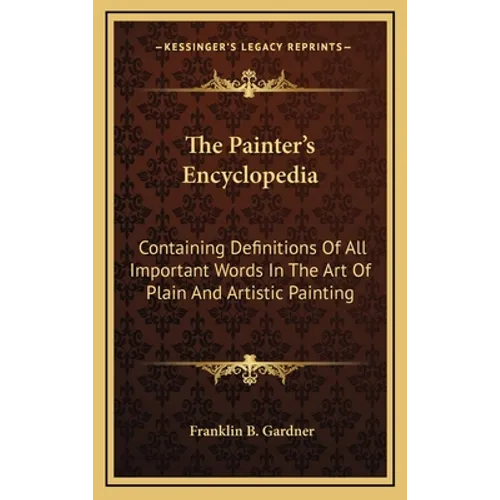 The Painter's Encyclopedia: Containing Definitions Of All Important Words In The Art Of Plain And Artistic Painting