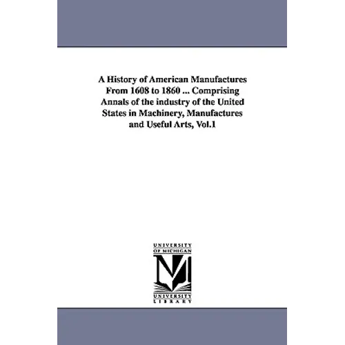 A History of American Manufactures From 1608 to 1860 ... Comprising Annals of the industry of the United States in Machinery, Manufactures and Useful