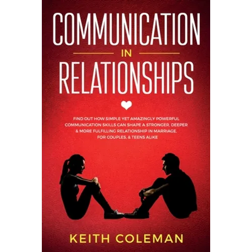 Communication in Relationships: Find Out How Simple Yet Amazingly Powerful Communication Skills Can Shape a Stronger, Deeper & More Fulfilling Relatio