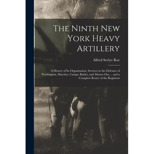 The Ninth New York Heavy Artillery: A History of Its Organization, Services in the Defenses of Washington, Marches, Camps, Battles, and Muster-Out ...