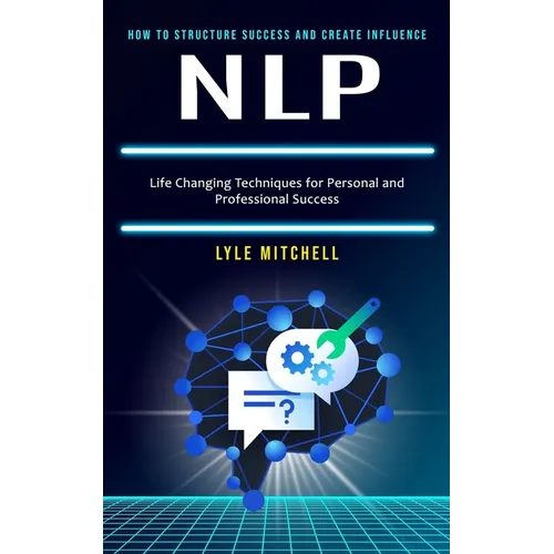 Nlp: How to Structure Success and Create Influence (Life Changing Techniques for Personal and Professional Success)