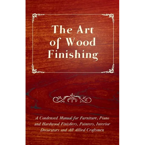 The Art of Wood Finishing - A Condensed Manual for Furniture, Piano and Hardwood Finishers, Painters, Interior Decorators and All Allied Craftsmen