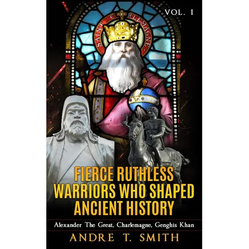 Fierce Ruthless Warriors Who Shaped Ancient History Vol. I: Alexander The Great, Charlemagne, Genghis Khan