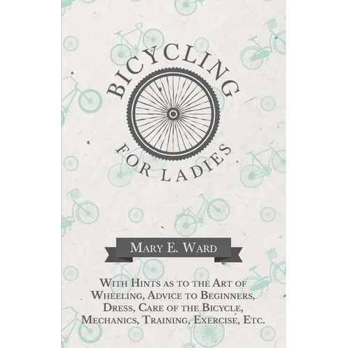 Bicycling for Ladies - With Hints as to the Art of Wheeling, Advice to Beginners, Dress, Care of the Bicycle, Mechanics, Training, Exercise, Etc.