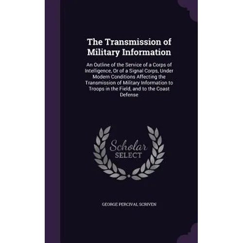 The Transmission of Military Information: An Outline of the Service of a Corps of Intelligence, Or of a Signal Corps, Under Modern Conditions Affectin