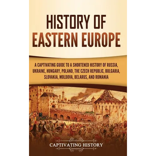 History of Eastern Europe: A Captivating Guide to a Shortened History of Russia, Ukraine, Hungary, Poland, the Czech Republic, Bulgaria, Slovakia, Mol