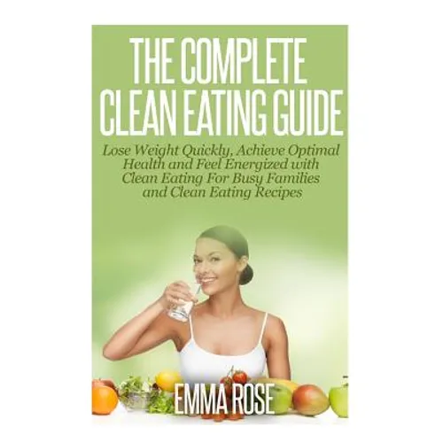 The Complete Clean Eating Guide: Lose Weight Quickly, Achieve Optimal Health and Feel Energized with Clean Eating for Busy Families and Clean Eating R