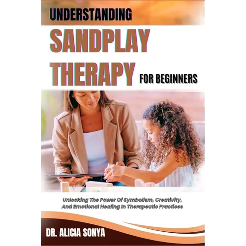 Understanding Sandplay Therapy for Beginners: Unlocking The Power Of Symbolism, Creativity, And Emotional Healing In Therapeutic Practices