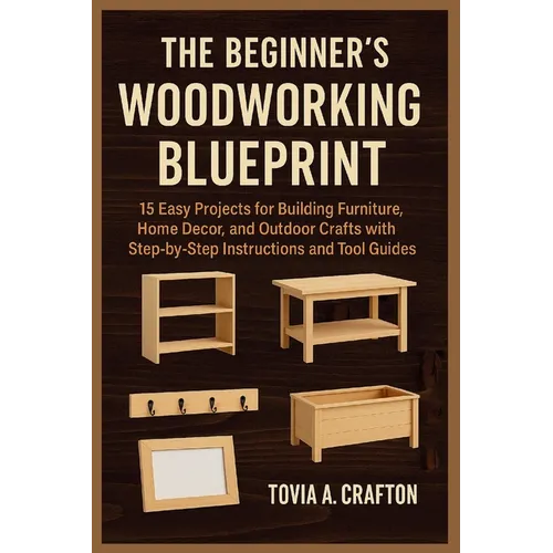 The Beginner's Woodworking Blueprint: 15 Easy Projects for Building Furniture, Home Décor, and Outdoor Crafts with Step-by-Step Instructions and Tool