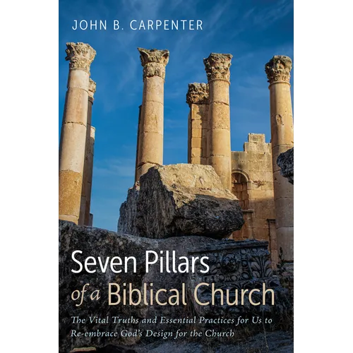 Seven Pillars of a Biblical Church: The Vital Truths and Essential Practices for Us to Re-Embrace God's Design for the Church