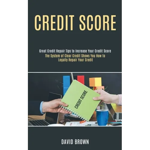 Credit Score: The System of Clear Credit Shows You How to Legally Repair Your Credit (Great Credit Repair Tips to Increase Your Credit Score)