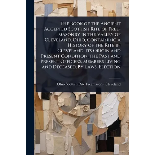 The Book of the Ancient Accepted Scottish Rite of Free-masonry in the Valley of Cleveland, Ohio, Containing a History of the Rite in Cleveland, its Or