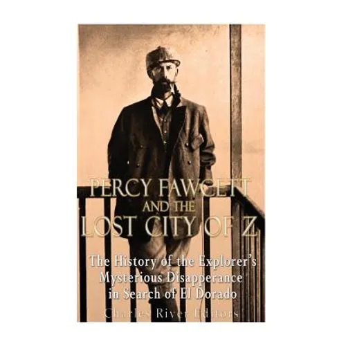 Percy Fawcett and the Lost City of Z: The History of the Explorer's Mysterious Disappearance in Search of El Dorado