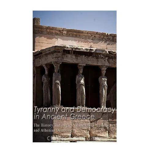 Tyranny and Democracy in Ancient Greece: The History and Legacy of the Greek Tyrants and Athenian Democracy
