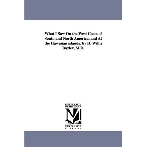 What I Saw On the West Coast of South and North America, and At the Hawaiian islands. by H. Willis Baxley, M.D.