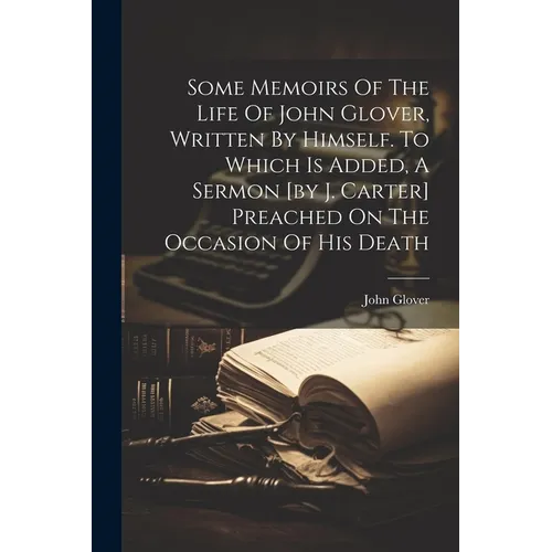 Some Memoirs Of The Life Of John Glover, Written By Himself. To Which Is Added, A Sermon [by J. Carter] Preached On The Occasion Of His Death