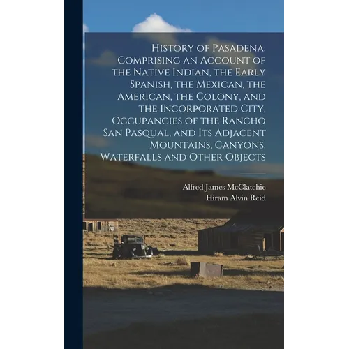 History of Pasadena, Comprising an Account of the Native Indian, the Early Spanish, the Mexican, the American, the Colony, and the Incorporated City,
