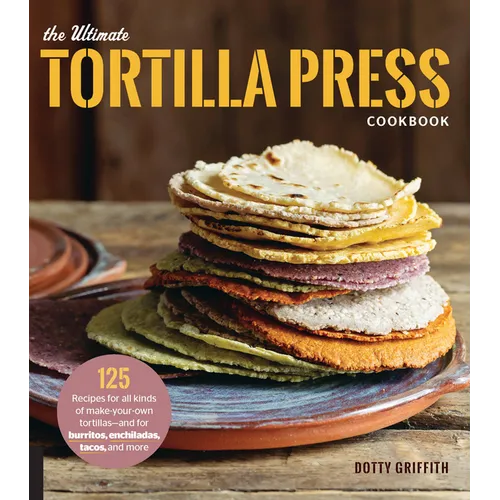 The Ultimate Tortilla Press Cookbook: 125 Recipes for All Kinds of Make-Your-Own Tortillas--And for Burritos, Enchiladas, Tacos, and More