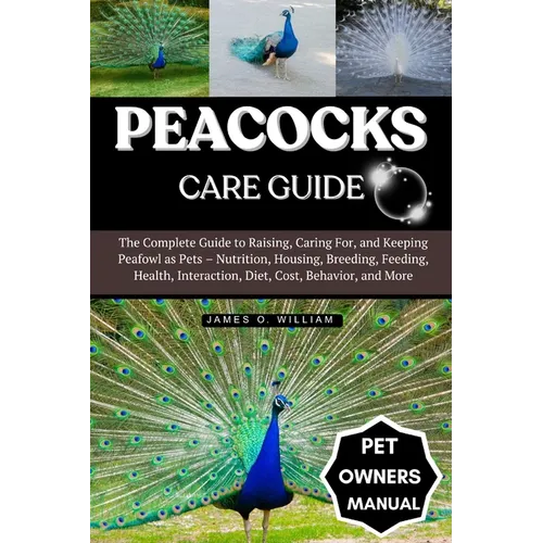 Peacocks Care Guide: The Complete Guide to Raising, Caring For, and Keeping Peafowl as Pets - Nutrition, Housing, Breeding, Feeding, Health, Interacti