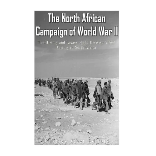 The North African Campaign of World War II: The History and Legacy of the Decisive Allied Victory in North Africa