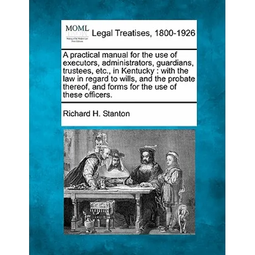 A Practical Manual for the Use of Executors, Administrators, Guardians, Trustees, Etc., in Kentucky: With the Law in Regard to Wills, and the Probate