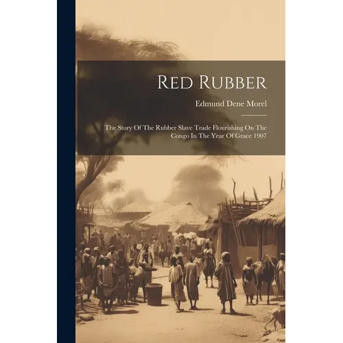 Red Rubber: The Story Of The Rubber Slave Trade Flourishing On The Congo In The Year Of Grace 1907
