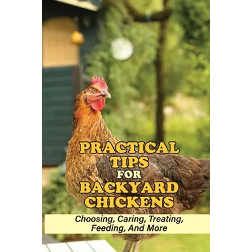 Practical Tips For Backyard Chickens: Choosing, Caring, Treating, Feeding, And More: Hen Caring Tips