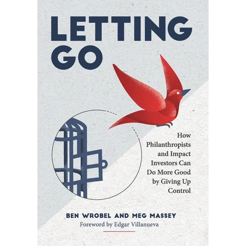 Letting Go: How Philanthropists and Impact Investors Can Do More Good By Giving Up Control: How Philanthropists and Impact Investors Can Do More Good
