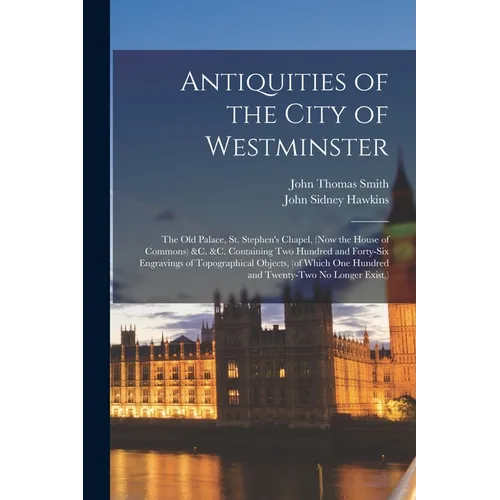 Antiquities of the City of Westminster; the Old Palace, St. Stephen's Chapel, (now the House of Commons) &c. &c. Containing Two Hundred and Forty-six