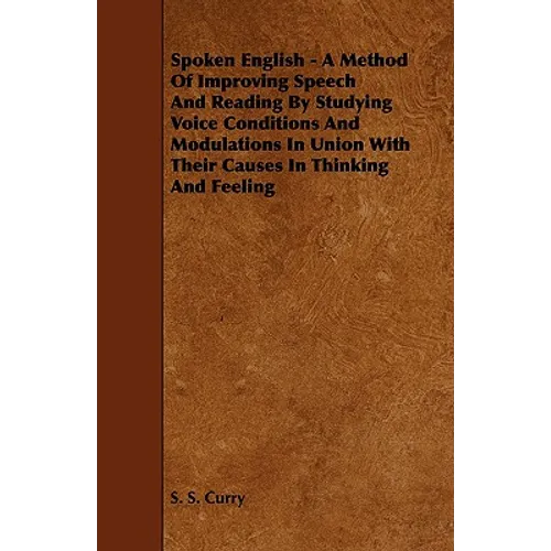 Spoken English - A Method of Improving Speech and Reading by Studying Voice Conditions and Modulations in Union with Their Causes in Thinking and Feel