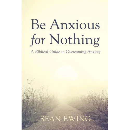 Be Anxious for Nothing: A Biblical Guide to Overcoming Anxiety