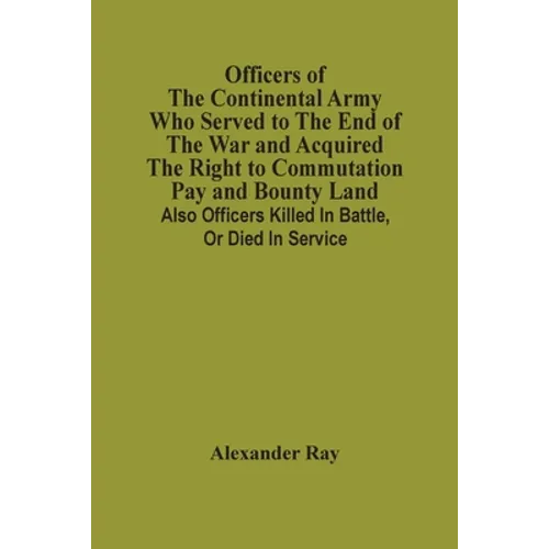 Officers Of The Continental Army Who Served To The End Of The War And Acquired The Right To Commutation Pay And Bounty Land: Also Officers Killed In B